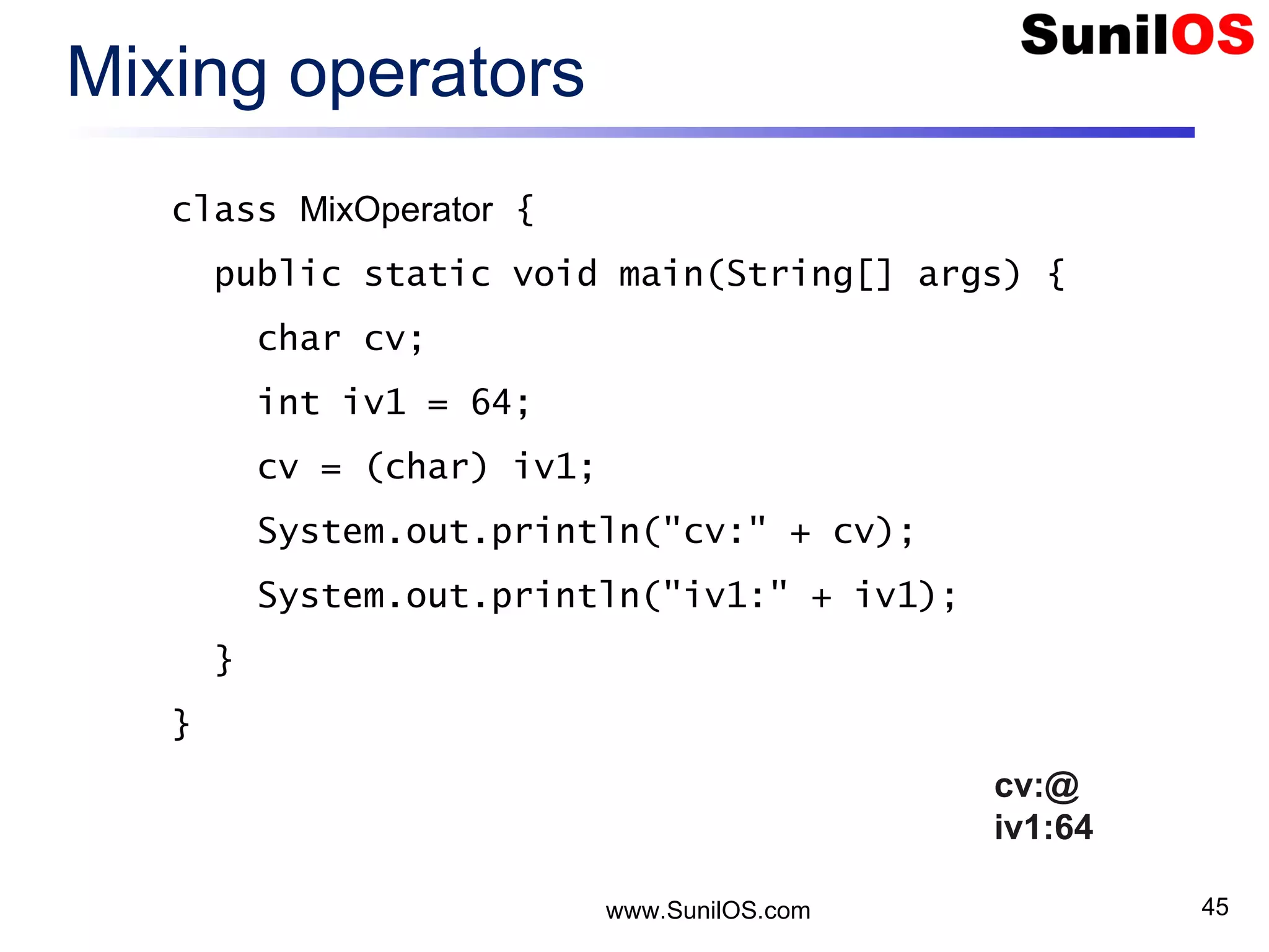 www.SunilOS.com 45 Mixing operators class MixOperator { public static void main(String[] args) { char cv; int iv1 = 64; cv = (char) iv1; System.out.println("cv:" + cv); System.out.println("iv1:" + iv1); } } cv:@ iv1:64 