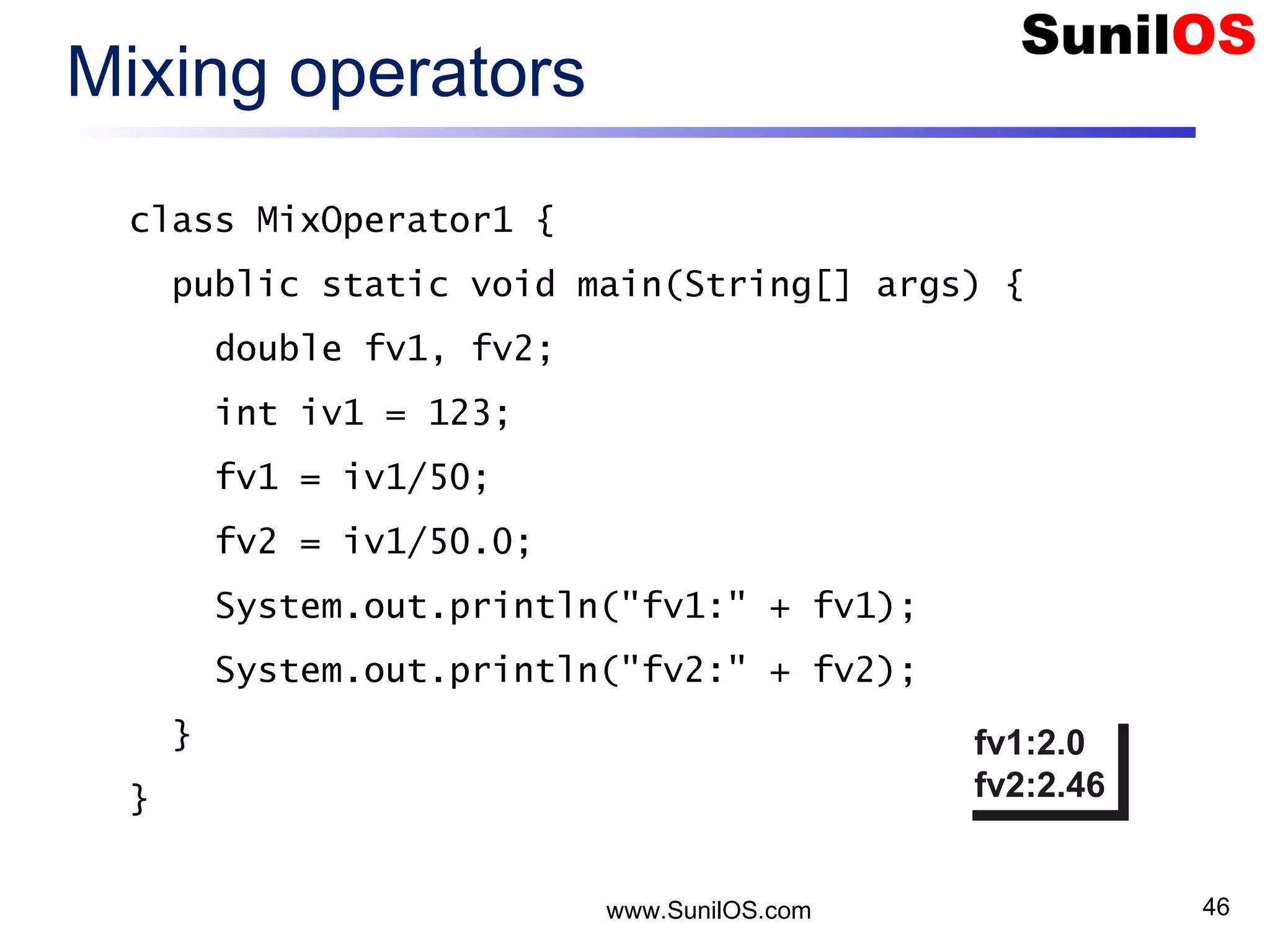 www.SunilOS.com 46 Mixing operators class MixOperator1 { public static void main(String[] args) { double fv1, fv2; int iv1 = 123; fv1 = iv1/50; fv2 = iv1/50.0; System.out.println("fv1:" + fv1); System.out.println("fv2:" + fv2); } } fv1:2.0 fv2:2.46 fv1:2.0 fv2:2.46 