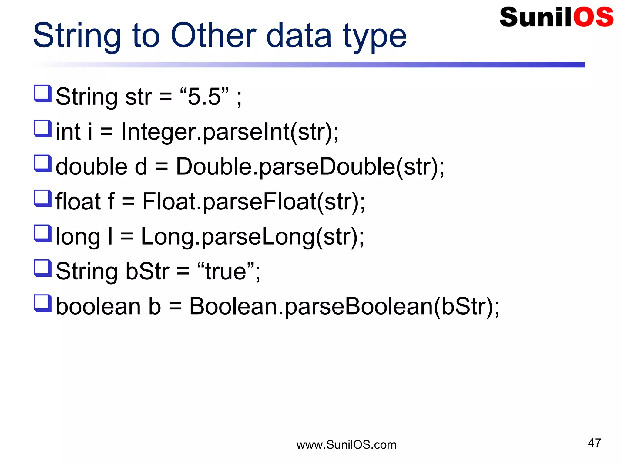 www.SunilOS.com 47 String to Other data type String str = “5.5” ; int i = Integer.parseInt(str); double d = Double.parseDouble(str); float f = Float.parseFloat(str); long l = Long.parseLong(str); String bStr = “true”; boolean b = Boolean.parseBoolean(bStr); 