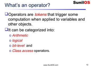 www.SunilOS.com 12
What’s an operator?
Operators are tokens that trigger some
computation when applied to variables and
other objects.
It can be categorized into:
o Arithmetic
o logical
o bit-level and
o Class access operators.
 