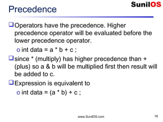 www.SunilOS.com 16
Precedence
Operators have the precedence. Higher
precedence operator will be evaluated before the
lower precedence operator.
o int data = a * b + c ;
since * (multiply) has higher precedence than +
(plus) so a & b will be multiplied first then result will
be added to c.
Expression is equivalent to
o int data = (a * b) + c ;
 