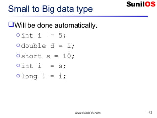www.SunilOS.com 43
Small to Big data type
Will be done automatically.
oint i = 5;
odouble d = i;
oshort s = 10;
oint i = s;
olong l = i;
 