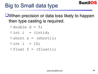 www.SunilOS.com 44
Big to Small data type
When precision or data loss likely to happen
then type casting is required.
o double d = 5;
o int i = (int)d;
o short s = (short)i;
o int i = 10;
o float f = (float)i;
 