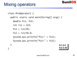www.SunilOS.com 46
Mixing operators
class MixOperator1 {
public static void main(String[] args) {
double fv1, fv2;
int iv1 = 123;
fv1 = iv1/50;
fv2 = iv1/50.0;
System.out.println("fv1:" + fv1);
System.out.println("fv2:" + fv2);
}
}
fv1:2.0
fv2:2.46
fv1:2.0
fv2:2.46
 
