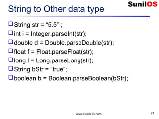 www.SunilOS.com 47
String to Other data type
String str = “5.5” ;
int i = Integer.parseInt(str);
double d = Double.parseDouble(str);
float f = Float.parseFloat(str);
long l = Long.parseLong(str);
String bStr = “true”;
boolean b = Boolean.parseBoolean(bStr);
 