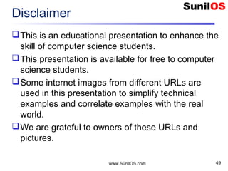 Disclaimer
This is an educational presentation to enhance the
skill of computer science students.
This presentation is available for free to computer
science students.
Some internet images from different URLs are
used in this presentation to simplify technical
examples and correlate examples with the real
world.
We are grateful to owners of these URLs and
pictures.
www.SunilOS.com 49
 