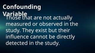 Confounding
Variable
Those that are not actually
measured or observed in the
study. They exist but their
influence cannot be directly
detected in the study.
 
