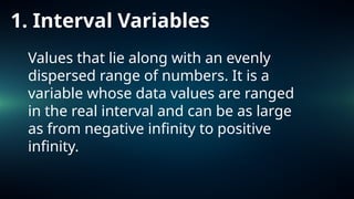 1. Interval Variables
Values that lie along with an evenly
dispersed range of numbers. It is a
variable whose data values are ranged
in the real interval and can be as large
as from negative infinity to positive
infinity.
 