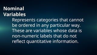 Nominal
Variables
Represents categories that cannot
be ordered in any particular way.
These are variables whose data is
non-numeric labels that do not
reflect quantitative information.
 