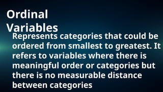 Ordinal
Variables
Represents categories that could be
ordered from smallest to greatest. It
refers to variables where there is
meaningful order or categories but
there is no measurable distance
between categories
 