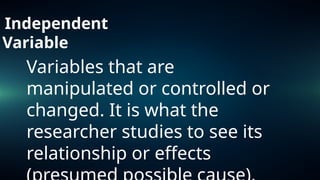 Independent
Variable
Variables that are
manipulated or controlled or
changed. It is what the
researcher studies to see its
relationship or effects
 