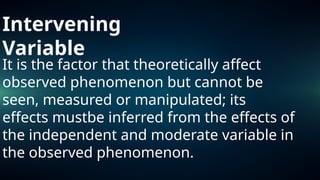 Intervening
Variable
It is the factor that theoretically affect
observed phenomenon but cannot be
seen, measured or manipulated; its
effects mustbe inferred from the effects of
the independent and moderate variable in
the observed phenomenon.
 