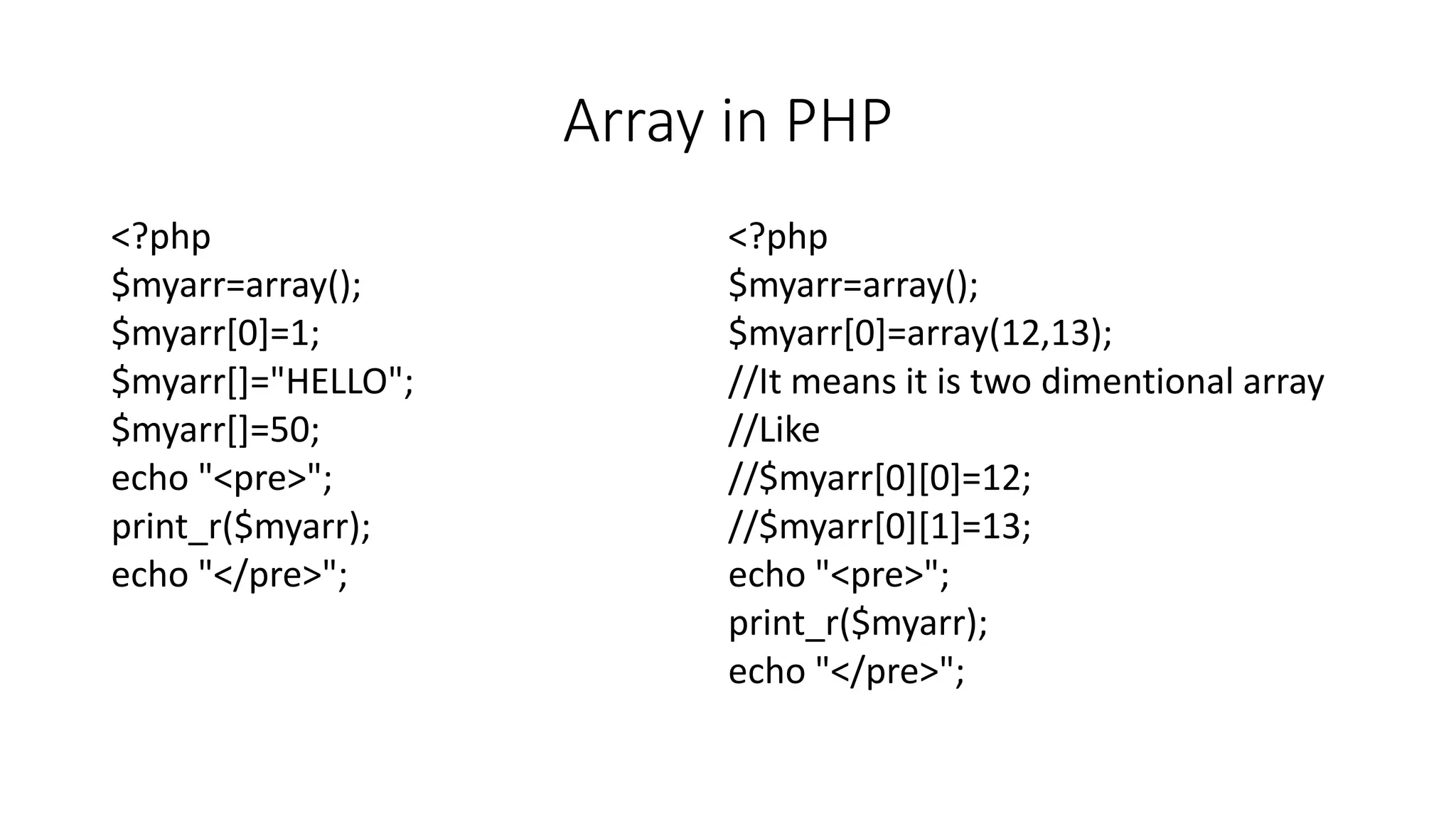 Array in PHP
<?php
$myarr=array();
$myarr[0]=1;
$myarr[]="HELLO";
$myarr[]=50;
echo "<pre>";
print_r($myarr);
echo "</pre>";
<?php
$myarr=array();
$myarr[0]=array(12,13);
//It means it is two dimentional array
//Like
//$myarr[0][0]=12;
//$myarr[0][1]=13;
echo "<pre>";
print_r($myarr);
echo "</pre>";
 