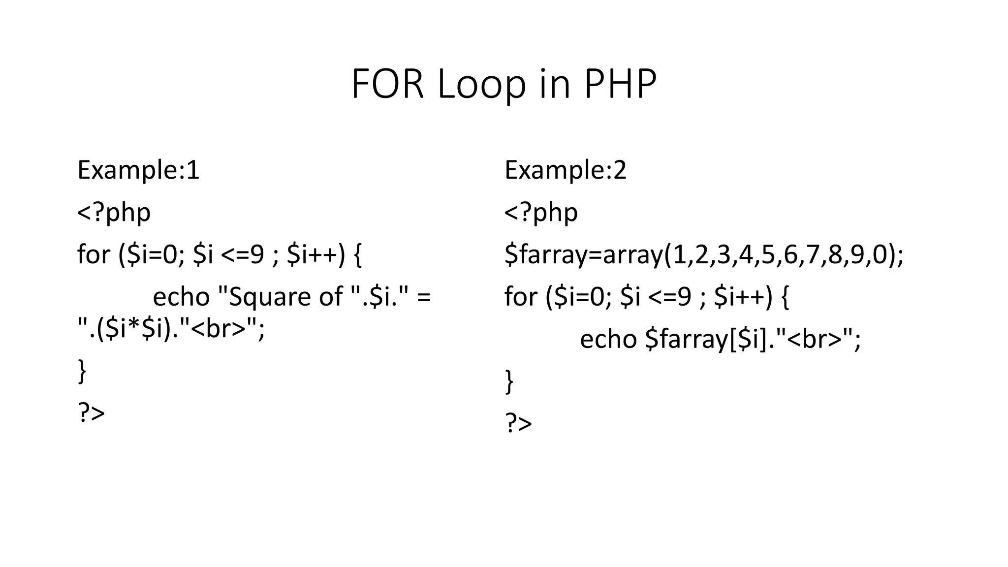 FOR Loop in PHP
Example:1
<?php
for ($i=0; $i <=9 ; $i++) {
echo "Square of ".$i." =
".($i*$i)."<br>";
}
?>
Example:2
<?php
$farray=array(1,2,3,4,5,6,7,8,9,0);
for ($i=0; $i <=9 ; $i++) {
echo $farray[$i]."<br>";
}
?>
 