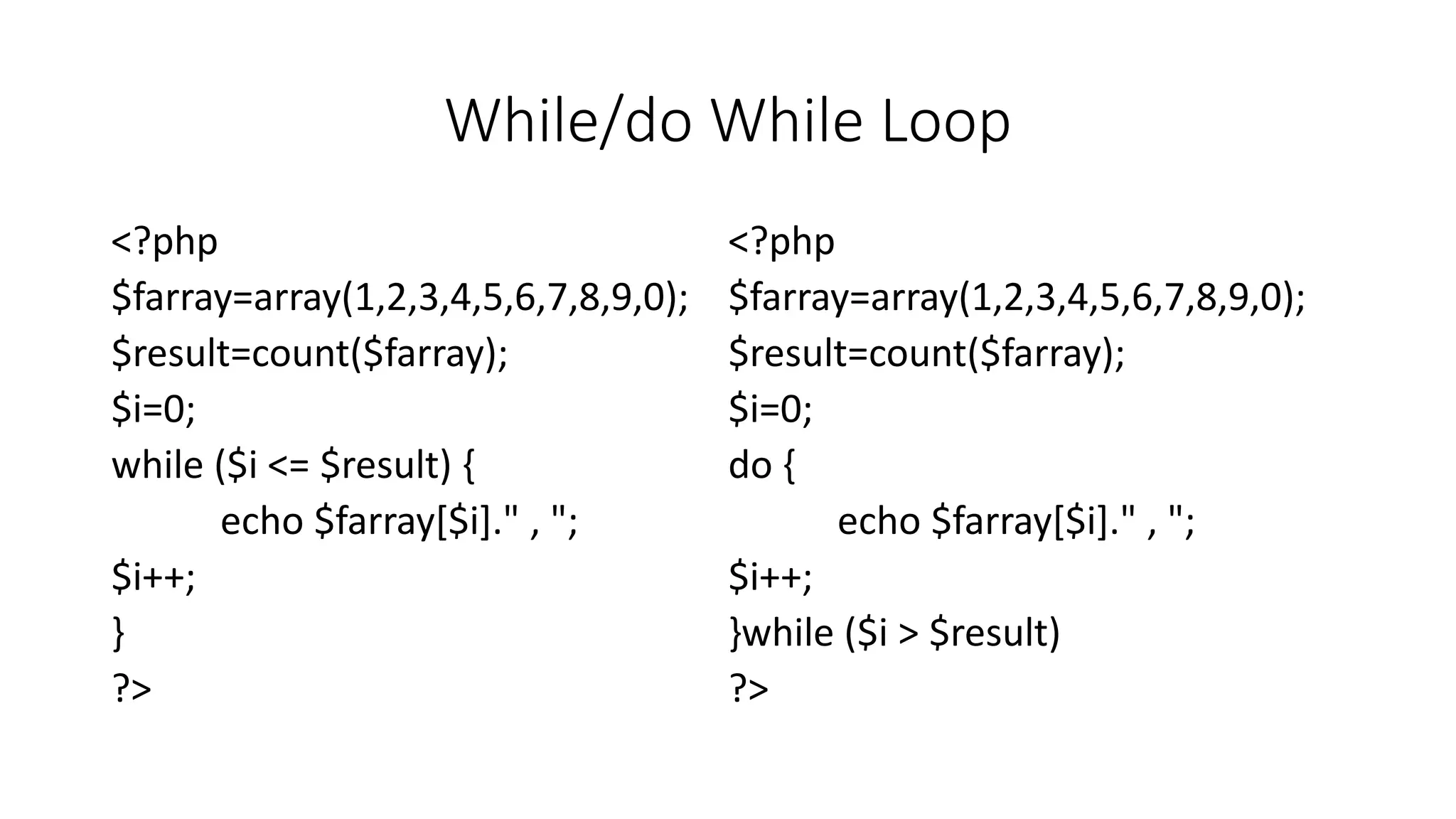 While/do While Loop
<?php
$farray=array(1,2,3,4,5,6,7,8,9,0);
$result=count($farray);
$i=0;
while ($i <= $result) {
echo $farray[$i]." , ";
$i++;
}
?>
<?php
$farray=array(1,2,3,4,5,6,7,8,9,0);
$result=count($farray);
$i=0;
do {
echo $farray[$i]." , ";
$i++;
}while ($i > $result)
?>
 