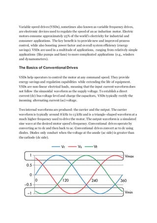 Variable speed drives (VSDs), sometimes also known as variable frequency drives,
are electronic devices used to regulate the speed of an ac induction motor. Electric
motors consume approximately 25% of the world’s electricity for industrial and
consumer applications. The key benefit is to provide new and improved process
control, while also boosting power factor and overall system efficiency (energy
savings). VSDs are used in a multitude of applications, ranging from relatively simple
applications (like pumps and fans) to more complicated applications (e.g., winders
and dynamometers).
The Basics of Conventional Drives
VSDs help operators to control the motor at any command speed. They provide
energy savings and regulation capabilities while extending the life of equipment.
VSDs are non-linear electrical loads, meaning that the input current waveform does
not follow the sinusoidal waveform as the supply voltage. To establish a direct
current (dc) bus voltage level and charge the capacitors, VSDs typically rectify the
incoming alternating current (ac) voltage.
Twointernal waveforms are produced: the carrier and the output. The carrier
waveform is typically around 8 kHz to 15 kHz and is a triangle-shaped waveform at a
much higher frequency used to drive the motor. The output waveform is a simulated
sine wave at the desired motor speed’s frequency. Conventional drives operate by
converting ac to dc and then back to ac. Conventional drives convert ac to dc using
diodes. Diodes only conduct when the voltage at the anode (ac side) is greater than
the cathode (dc side).