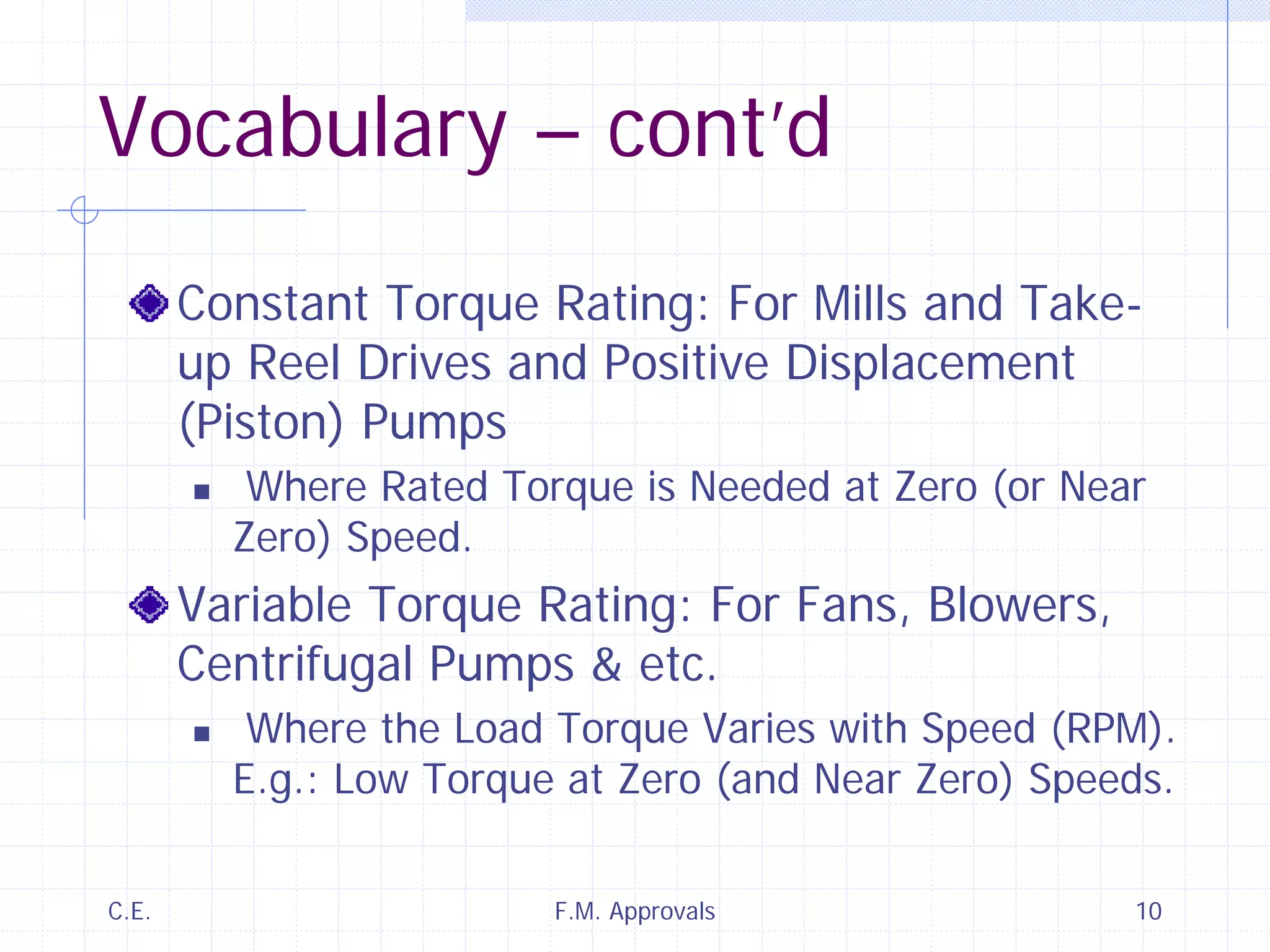 C.E. F.M. Approvals 10
Vocabulary – cont’d
Constant Torque Rating: For Mills and Take-
up Reel Drives and Positive Displacement
(Piston) Pumps
Where Rated Torque is Needed at Zero (or Near
Zero) Speed.
Variable Torque Rating: For Fans, Blowers,
Centrifugal Pumps & etc.
Where the Load Torque Varies with Speed (RPM).
E.g.: Low Torque at Zero (and Near Zero) Speeds.
 