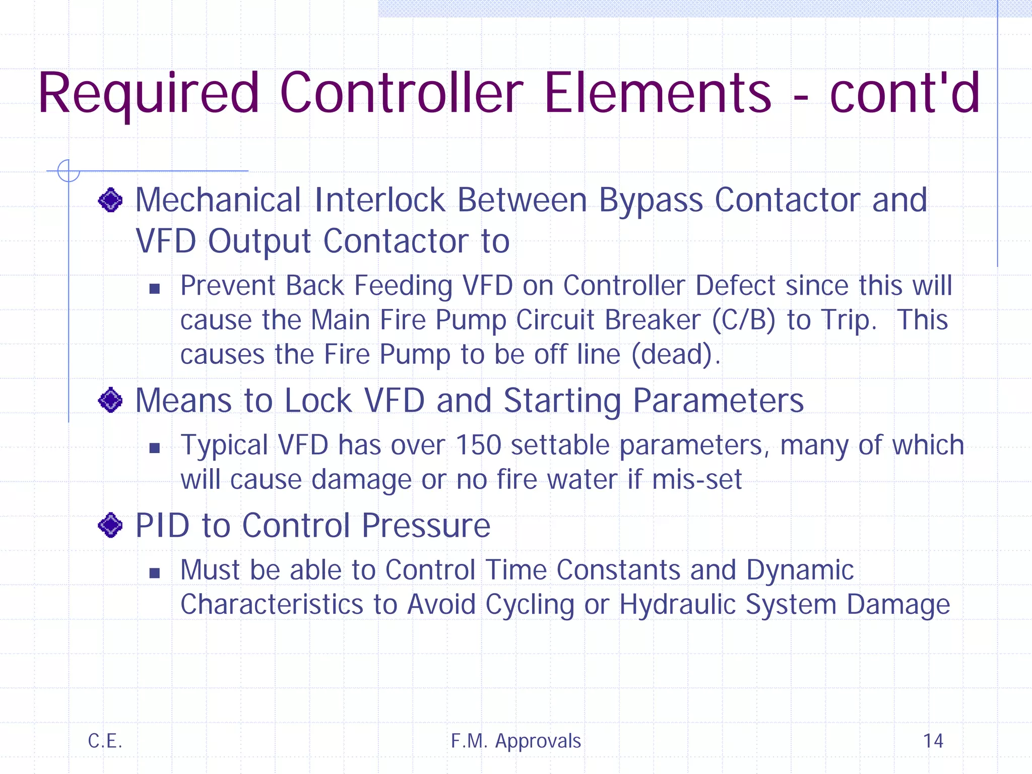 C.E. F.M. Approvals 14
Required Controller Elements - cont'd
Mechanical Interlock Between Bypass Contactor and
VFD Output Contactor to
Prevent Back Feeding VFD on Controller Defect since this will
cause the Main Fire Pump Circuit Breaker (C/B) to Trip. This
causes the Fire Pump to be off line (dead).
Means to Lock VFD and Starting Parameters
Typical VFD has over 150 settable parameters, many of which
will cause damage or no fire water if mis-set
PID to Control Pressure
Must be able to Control Time Constants and Dynamic
Characteristics to Avoid Cycling or Hydraulic System Damage
 