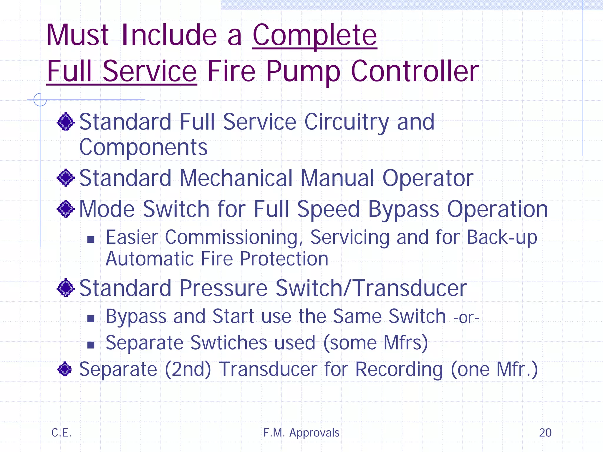 C.E. F.M. Approvals 20
Must Include a Complete
Full Service Fire Pump Controller
Standard Full Service Circuitry and
Components
Standard Mechanical Manual Operator
Mode Switch for Full Speed Bypass Operation
Easier Commissioning, Servicing and for Back-up
Automatic Fire Protection
Standard Pressure Switch/Transducer
Bypass and Start use the Same Switch -or-
Separate Swtiches used (some Mfrs)
Separate (2nd) Transducer for Recording (one Mfr.)
 