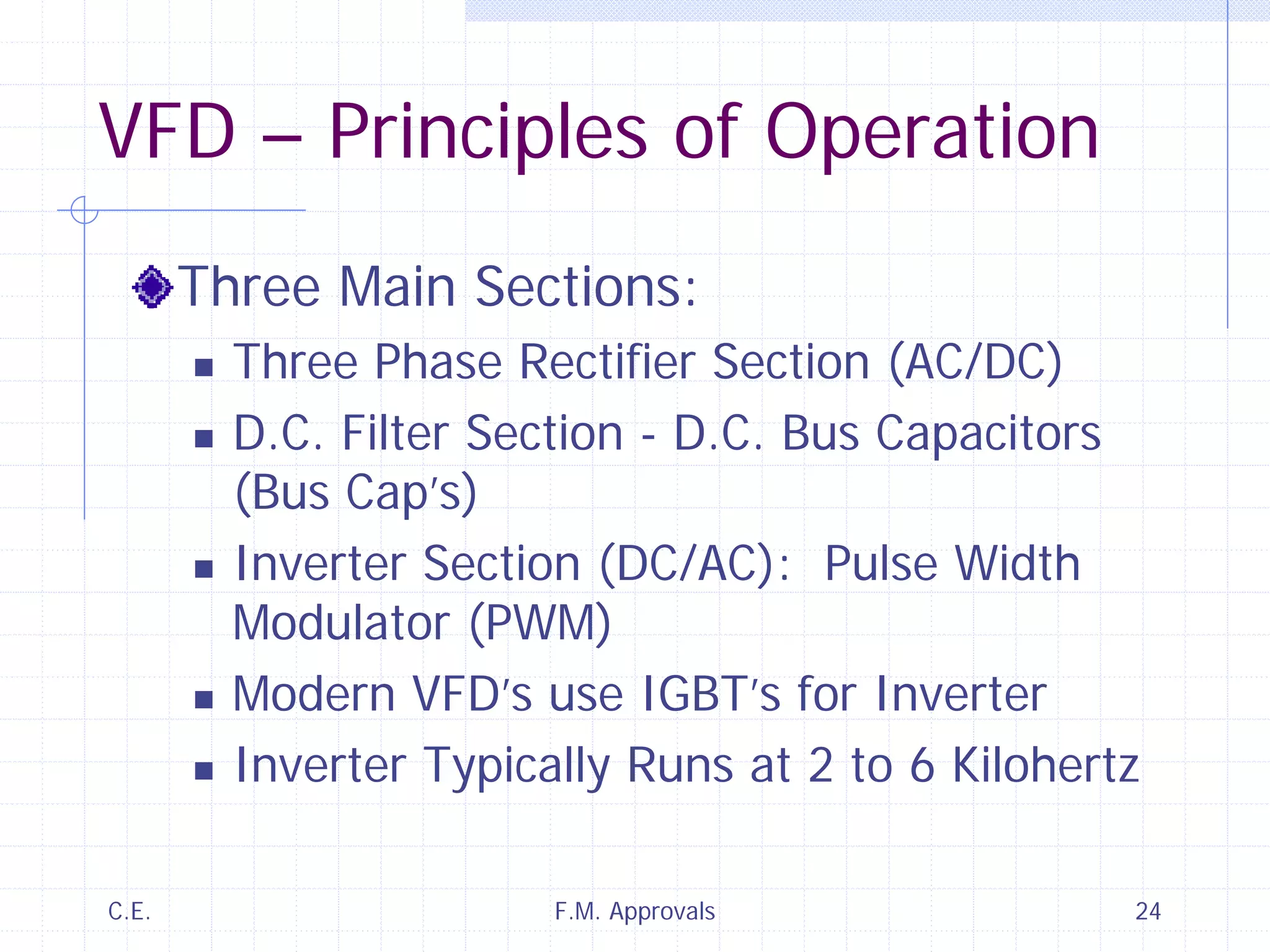 C.E. F.M. Approvals 24
VFD – Principles of Operation
Three Main Sections:
Three Phase Rectifier Section (AC/DC)
D.C. Filter Section - D.C. Bus Capacitors
(Bus Cap’s)
Inverter Section (DC/AC): Pulse Width
Modulator (PWM)
Modern VFD’s use IGBT’s for Inverter
Inverter Typically Runs at 2 to 6 Kilohertz
 
