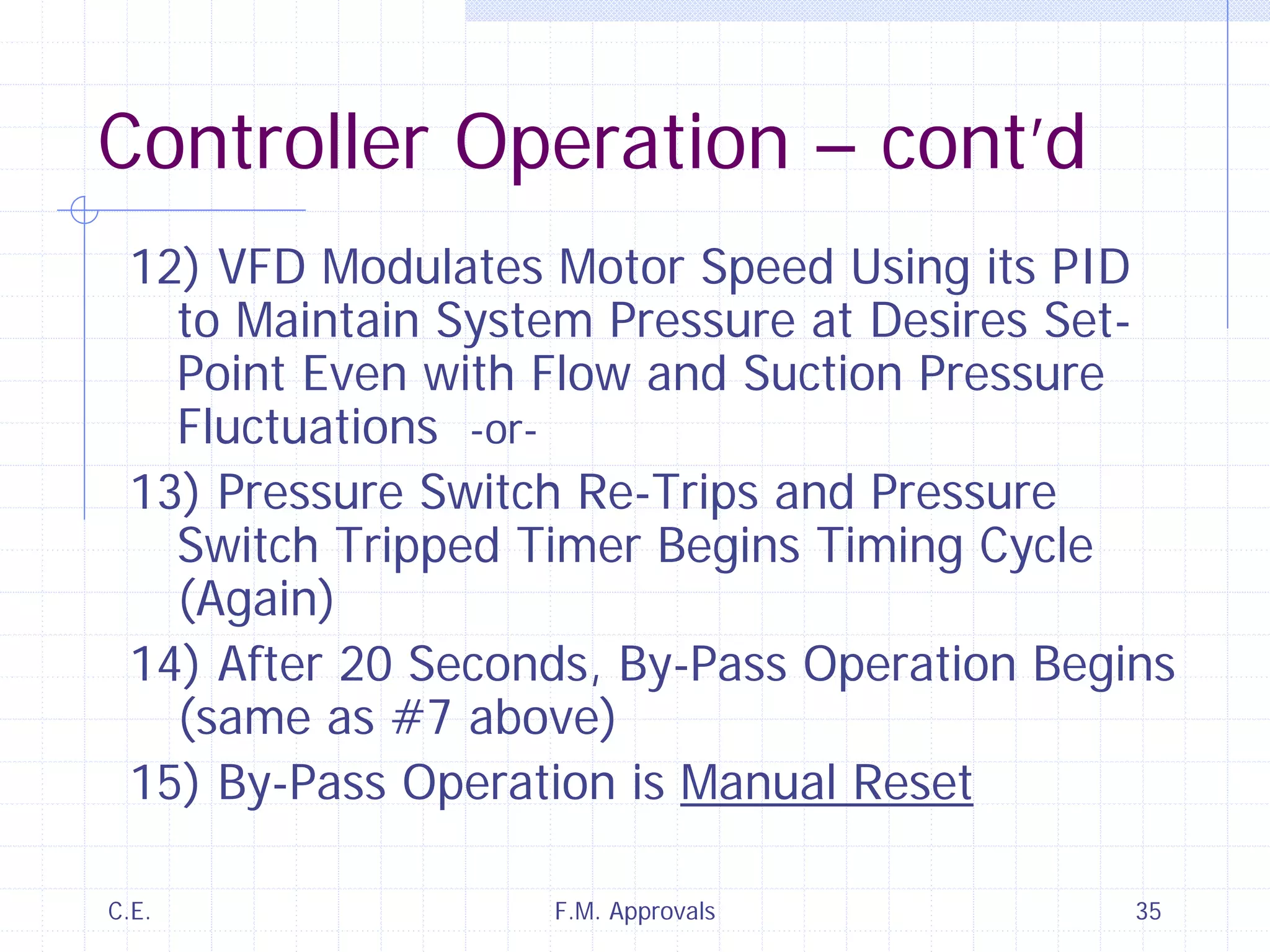 C.E. F.M. Approvals 35
Controller Operation – cont’d
12) VFD Modulates Motor Speed Using its PID
to Maintain System Pressure at Desires Set-
Point Even with Flow and Suction Pressure
Fluctuations -or-
13) Pressure Switch Re-Trips and Pressure
Switch Tripped Timer Begins Timing Cycle
(Again)
14) After 20 Seconds, By-Pass Operation Begins
(same as #7 above)
15) By-Pass Operation is Manual Reset
 