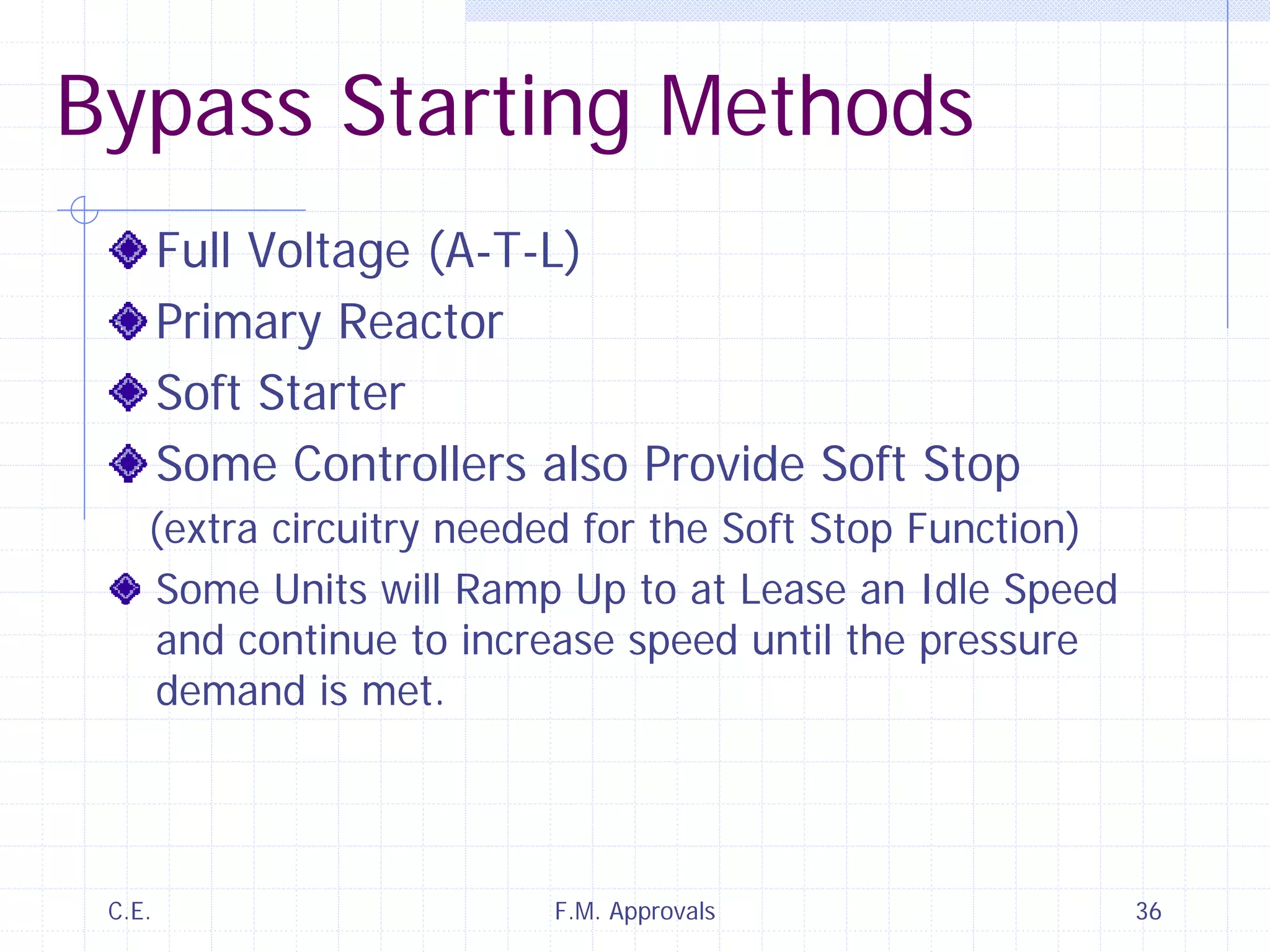 C.E. F.M. Approvals 36
Bypass Starting Methods
Full Voltage (A-T-L)
Primary Reactor
Soft Starter
Some Controllers also Provide Soft Stop
(extra circuitry needed for the Soft Stop Function)
Some Units will Ramp Up to at Lease an Idle Speed
and continue to increase speed until the pressure
demand is met.
 