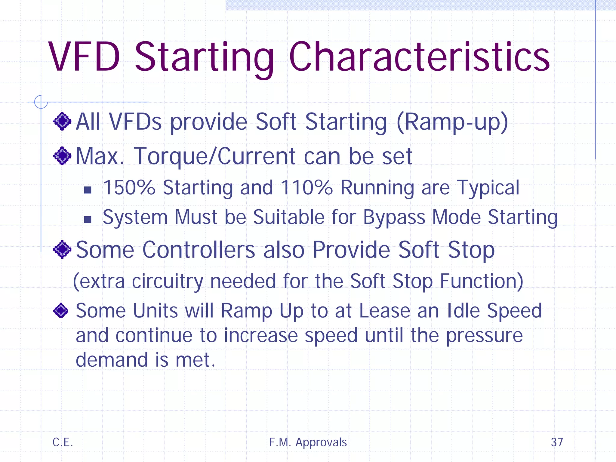 C.E. F.M. Approvals 37
VFD Starting Characteristics
All VFDs provide Soft Starting (Ramp-up)
Max. Torque/Current can be set
150% Starting and 110% Running are Typical
System Must be Suitable for Bypass Mode Starting
Some Controllers also Provide Soft Stop
(extra circuitry needed for the Soft Stop Function)
Some Units will Ramp Up to at Lease an Idle Speed
and continue to increase speed until the pressure
demand is met.
 