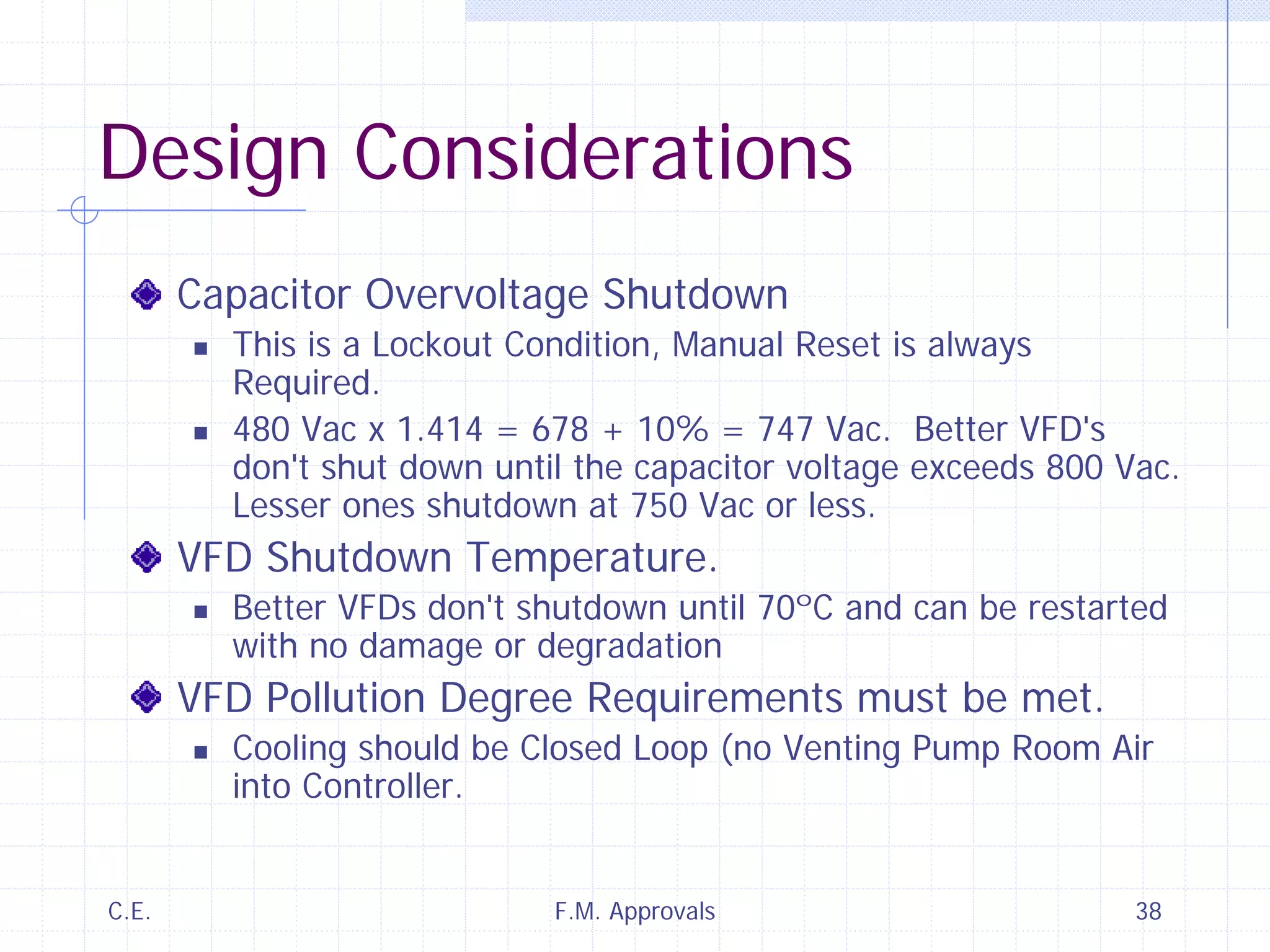 C.E. F.M. Approvals 38
Design Considerations
Capacitor Overvoltage Shutdown
This is a Lockout Condition, Manual Reset is always
Required.
480 Vac x 1.414 = 678 + 10% = 747 Vac. Better VFD's
don't shut down until the capacitor voltage exceeds 800 Vac.
Lesser ones shutdown at 750 Vac or less.
VFD Shutdown Temperature.
Better VFDs don't shutdown until 70ºC and can be restarted
with no damage or degradation
VFD Pollution Degree Requirements must be met.
Cooling should be Closed Loop (no Venting Pump Room Air
into Controller.
 