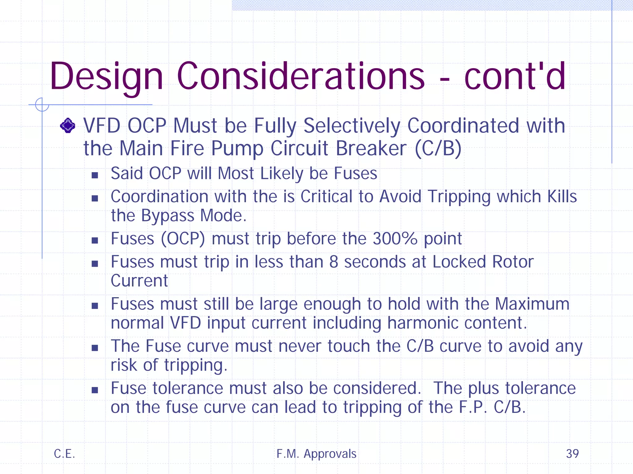 C.E. F.M. Approvals 39
Design Considerations - cont'd
VFD OCP Must be Fully Selectively Coordinated with
the Main Fire Pump Circuit Breaker (C/B)
Said OCP will Most Likely be Fuses
Coordination with the is Critical to Avoid Tripping which Kills
the Bypass Mode.
Fuses (OCP) must trip before the 300% point
Fuses must trip in less than 8 seconds at Locked Rotor
Current
Fuses must still be large enough to hold with the Maximum
normal VFD input current including harmonic content.
The Fuse curve must never touch the C/B curve to avoid any
risk of tripping.
Fuse tolerance must also be considered. The plus tolerance
on the fuse curve can lead to tripping of the F.P. C/B.
 