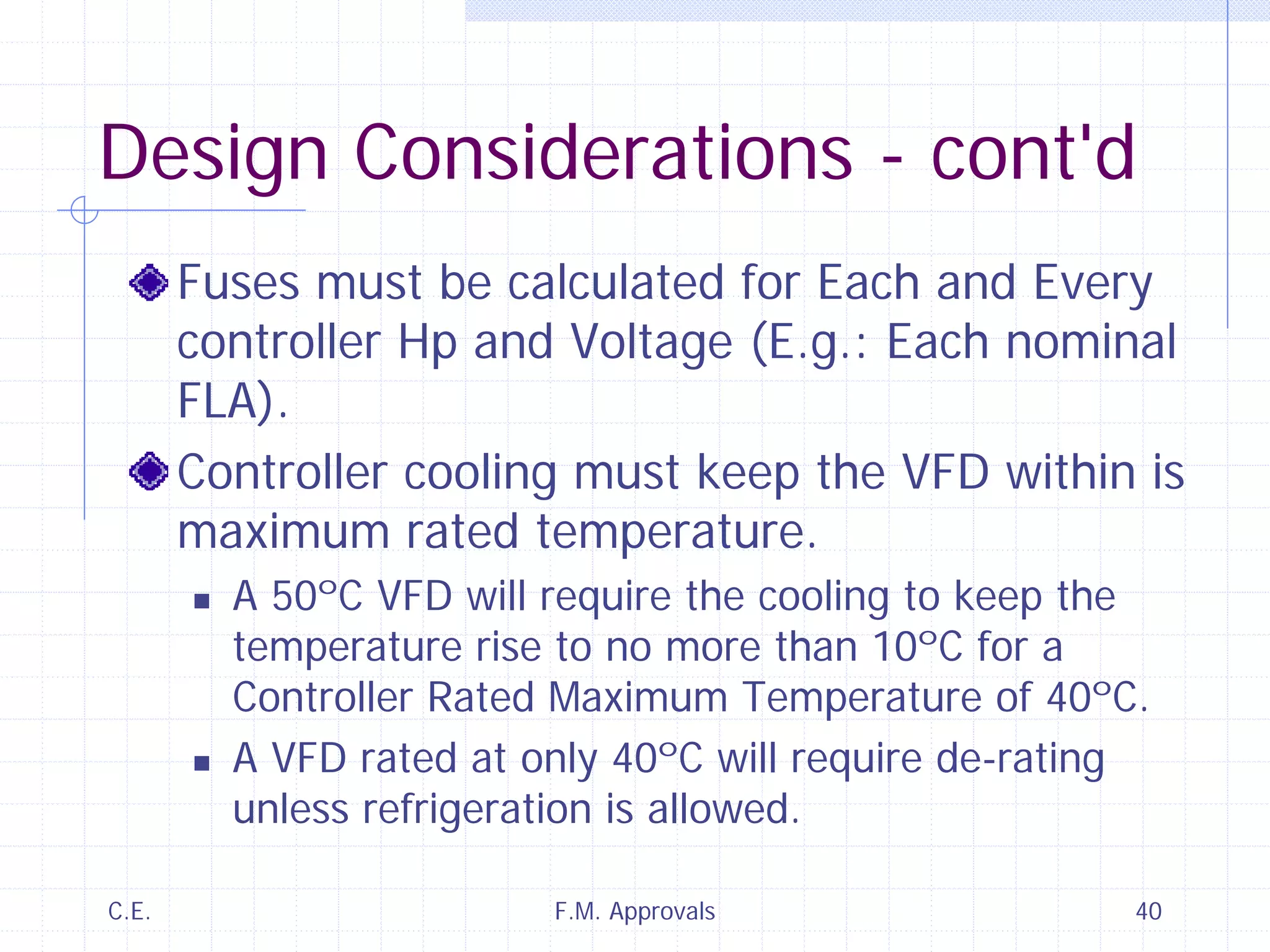 C.E. F.M. Approvals 40
Design Considerations - cont'd
Fuses must be calculated for Each and Every
controller Hp and Voltage (E.g.: Each nominal
FLA).
Controller cooling must keep the VFD within is
maximum rated temperature.
A 50ºC VFD will require the cooling to keep the
temperature rise to no more than 10ºC for a
Controller Rated Maximum Temperature of 40ºC.
A VFD rated at only 40ºC will require de-rating
unless refrigeration is allowed.
 