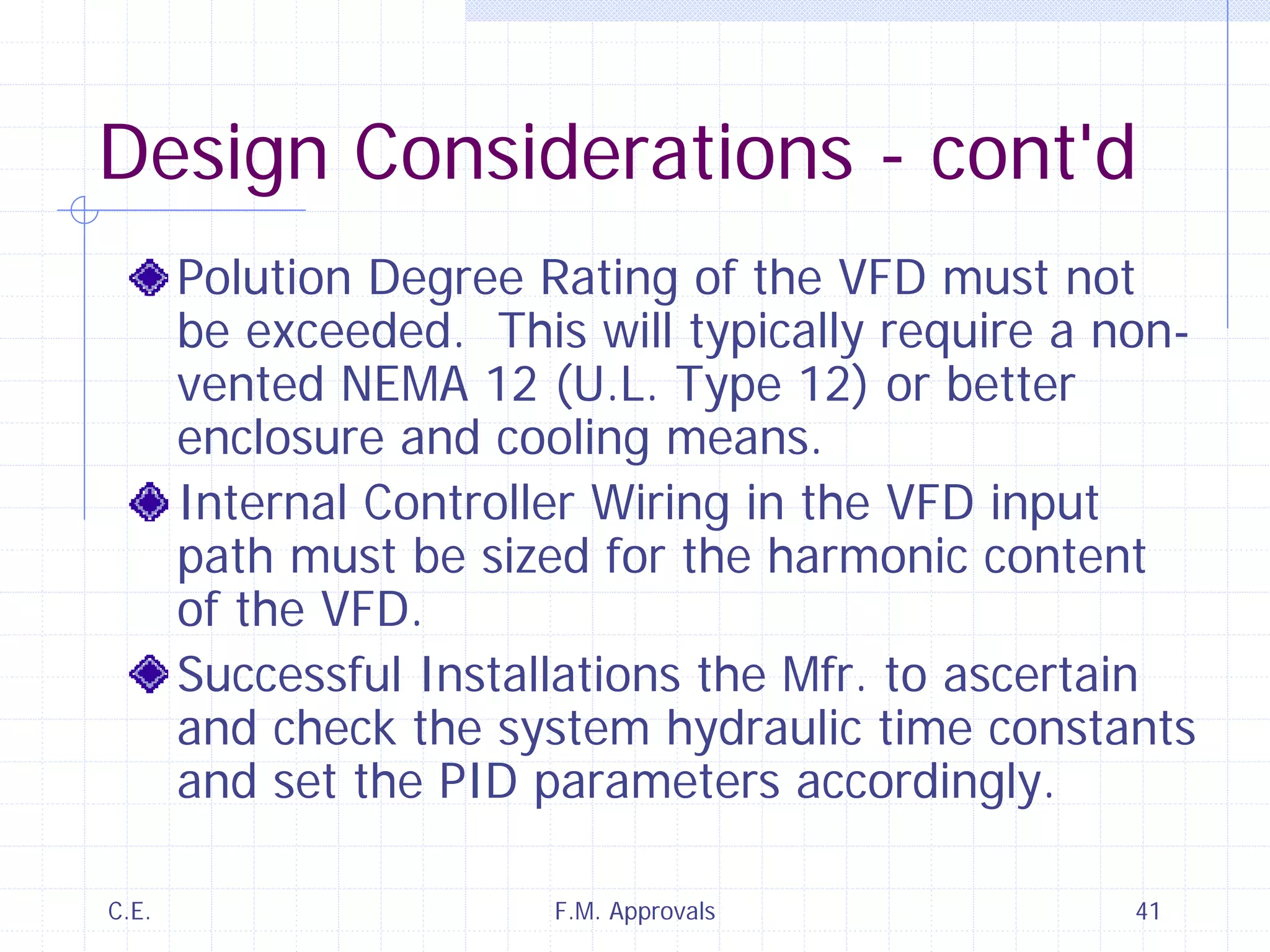 C.E. F.M. Approvals 41
Design Considerations - cont'd
Polution Degree Rating of the VFD must not
be exceeded. This will typically require a non-
vented NEMA 12 (U.L. Type 12) or better
enclosure and cooling means.
Internal Controller Wiring in the VFD input
path must be sized for the harmonic content
of the VFD.
Successful Installations the Mfr. to ascertain
and check the system hydraulic time constants
and set the PID parameters accordingly.
 