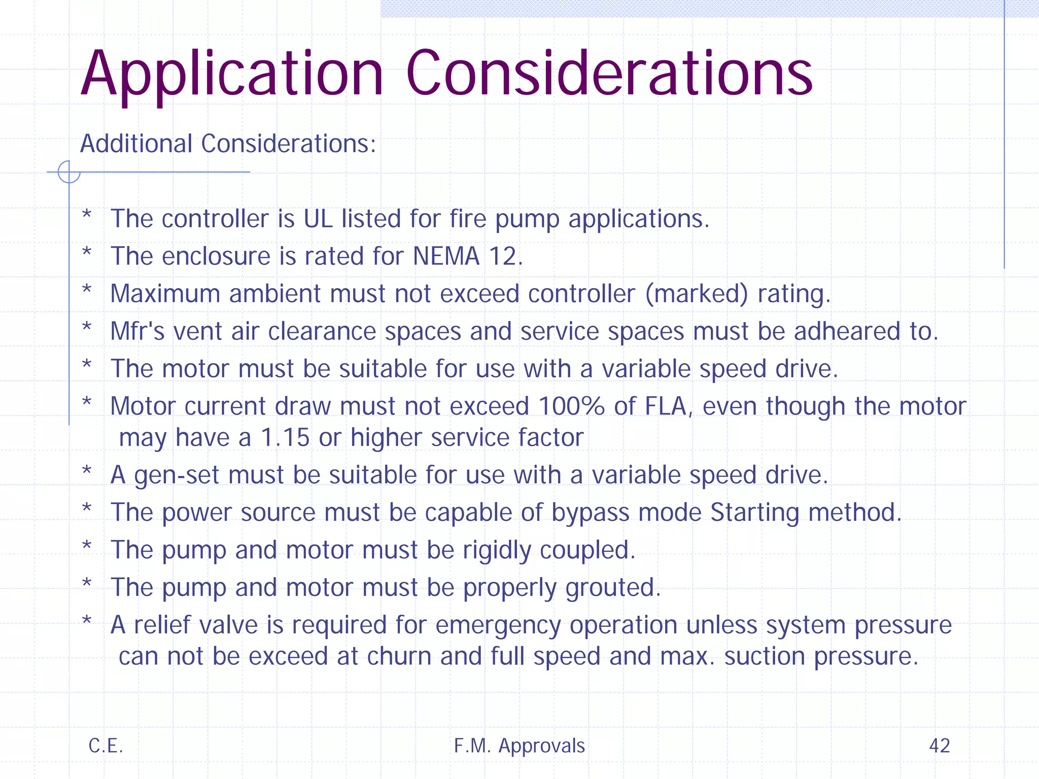 C.E. F.M. Approvals 42
Application Considerations
Additional Considerations:
* The controller is UL listed for fire pump applications.
* The enclosure is rated for NEMA 12.
* Maximum ambient must not exceed controller (marked) rating.
* Mfr's vent air clearance spaces and service spaces must be adheared to.
* The motor must be suitable for use with a variable speed drive.
* Motor current draw must not exceed 100% of FLA, even though the motor
may have a 1.15 or higher service factor
* A gen-set must be suitable for use with a variable speed drive.
* The power source must be capable of bypass mode Starting method.
* The pump and motor must be rigidly coupled.
* The pump and motor must be properly grouted.
* A relief valve is required for emergency operation unless system pressure
can not be exceed at churn and full speed and max. suction pressure.
 