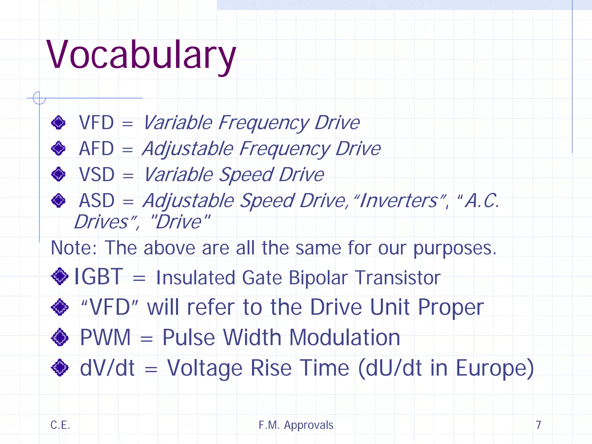 C.E. F.M. Approvals 7
Vocabulary
VFD = Variable Frequency Drive
AFD = Adjustable Frequency Drive
VSD = Variable Speed Drive
ASD = Adjustable Speed Drive,“Inverters”, “A.C.
Drives”, "Drive"
Note: The above are all the same for our purposes.
IGBT = Insulated Gate Bipolar Transistor
“VFD” will refer to the Drive Unit Proper
PWM = Pulse Width Modulation
dV/dt = Voltage Rise Time (dU/dt in Europe)
 