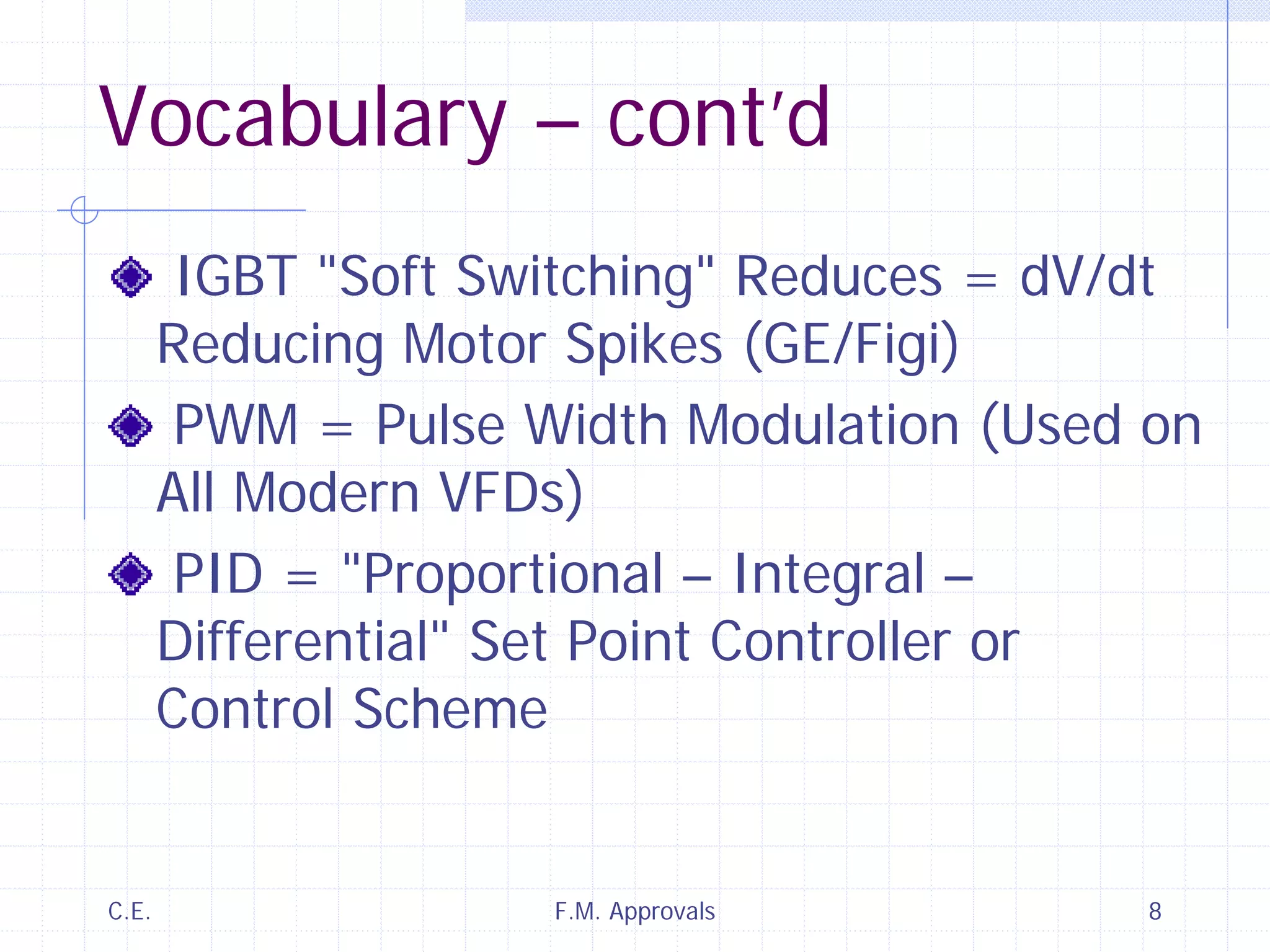 C.E. F.M. Approvals 8
Vocabulary – cont’d
IGBT "Soft Switching" Reduces = dV/dt
Reducing Motor Spikes (GE/Figi)
PWM = Pulse Width Modulation (Used on
All Modern VFDs)
PID = "Proportional – Integral –
Differential" Set Point Controller or
Control Scheme
 