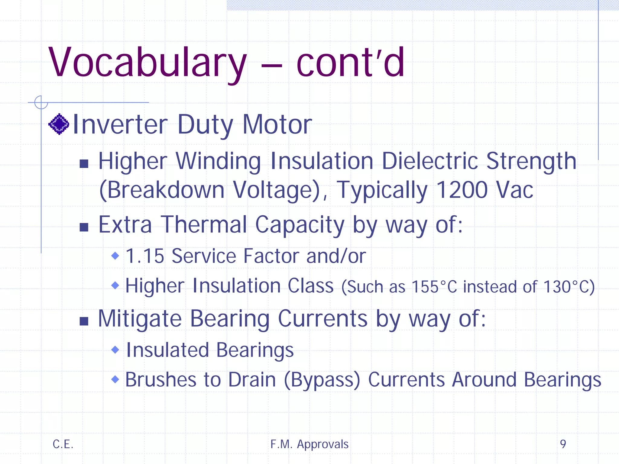 C.E. F.M. Approvals 9
Vocabulary – cont’d
Inverter Duty Motor
Higher Winding Insulation Dielectric Strength
(Breakdown Voltage), Typically 1200 Vac
Extra Thermal Capacity by way of:
1.15 Service Factor and/or
Higher Insulation Class (Such as 155°C instead of 130°C)
Mitigate Bearing Currents by way of:
Insulated Bearings
Brushes to Drain (Bypass) Currents Around Bearings
 