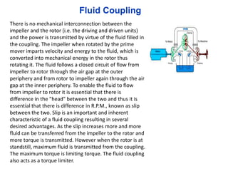 There is no mechanical interconnection between the
impeller and the rotor (i.e. the driving and driven units)
and the power is transmitted by virtue of the fluid filled in
the coupling. The impeller when rotated by the prime
mover imparts velocity and energy to the fluid, which is
converted into mechanical energy in the rotor thus
rotating it. The fluid follows a closed circuit of flow from
impeller to rotor through the air gap at the outer
periphery and from rotor to impeller again through the air
gap at the inner periphery. To enable the fluid to flow
from impeller to rotor it is essential that there is
difference in the "head" between the two and thus it is
essential that there is difference in R.P.M., known as slip
between the two. Slip is an important and inherent
characteristic of a fluid coupling resulting in several
desired advantages. As the slip increases more and more
fluid can be transferred from the impeller to the rotor and
more torque is transmitted. However when the rotor is at
standstill, maximum fluid is transmitted from the coupling.
The maximum torque is limiting torque. The fluid coupling
also acts as a torque limiter.
Fluid Coupling
 