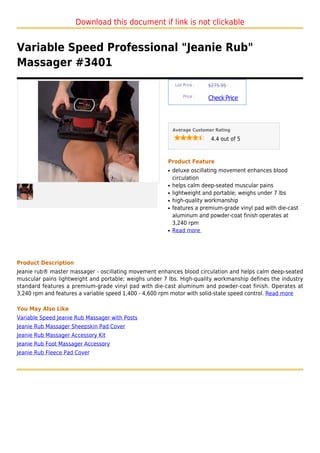 Download this document if link is not clickable


Variable Speed Professional "Jeanie Rub"
Massager #3401
                                                            List Price :   $275.95

                                                                Price :
                                                                           Check Price



                                                           Average Customer Rating

                                                                            4.4 out of 5



                                                       Product Feature
                                                       q   deluxe oscillating movement enhances blood
                                                           circulation
                                                       q   helps calm deep-seated muscular pains
                                                       q   lightweight and portable; weighs under 7 lbs
                                                       q   high-quality workmanship
                                                       q   features a premium-grade vinyl pad with die-cast
                                                           aluminum and powder-coat finish operates at
                                                           3,240 rpm
                                                       q   Read more




Product Description
Jeanie rub® master massager - oscillating movement enhances blood circulation and helps calm deep-seated
muscular pains lightweight and portable; weighs under 7 lbs. High-quality workmanship defines the industry
standard features a premium-grade vinyl pad with die-cast aluminum and powder-coat finish. Operates at
3,240 rpm and features a variable speed 1,400 - 4,600 rpm motor with solid-state speed control. Read more

You May Also Like
Variable Speed Jeanie Rub Massager with Posts
Jeanie Rub Massager Sheepskin Pad Cover
Jeanie Rub Massager Accessory Kit
Jeanie Rub Foot Massager Accessory
Jeanie Rub Fleece Pad Cover
 