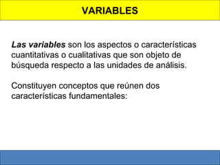 VARIABLES
 
Las variables son los aspectos o características 
cuantitativas o cualitativas que son objeto de
búsqueda respecto a las unidades de análisis. 
Constituyen conceptos que reúnen dos 
características fundamentales:

 