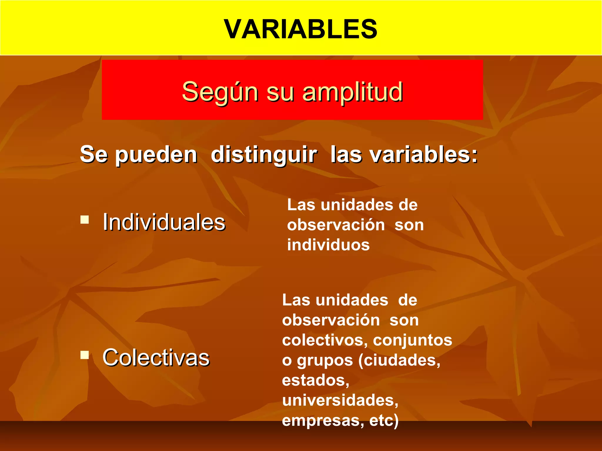 Según su amplitudSegún su amplitud
Se pueden distinguir las variables:Se pueden distinguir las variables:
 IndividualesIndividuales
 ColectivasColectivas
Las unidades de
observación son
individuos
Las unidades de
observación son
colectivos, conjuntos
o grupos (ciudades,
estados,
universidades,
empresas, etc)
VARIABLES
 