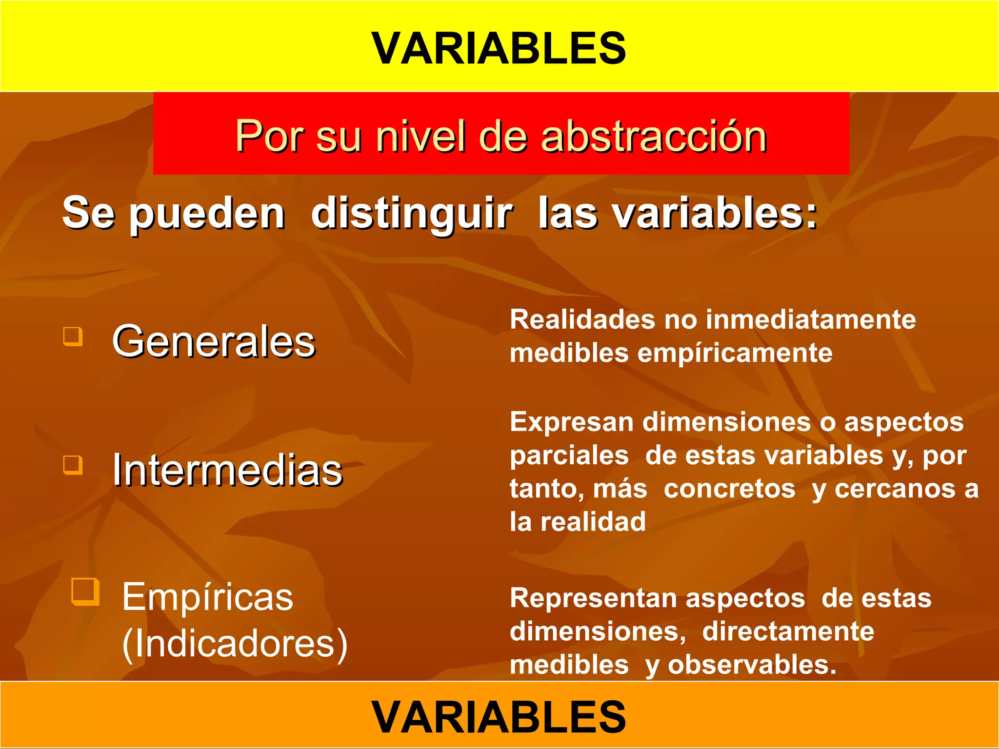 Por su nivel de abstracciónPor su nivel de abstracción
Se pueden distinguir las variables:Se pueden distinguir las variables:
 GeneralesGenerales
 IntermediasIntermedias
Realidades no inmediatamente
medibles empíricamente
Expresan dimensiones o aspectos
parciales de estas variables y, por
tanto, más concretos y cercanos a
la realidad
 Empíricas
(Indicadores)
Representan aspectos de estas
dimensiones, directamente
medibles y observables.
VARIABLES
VARIABLES
 