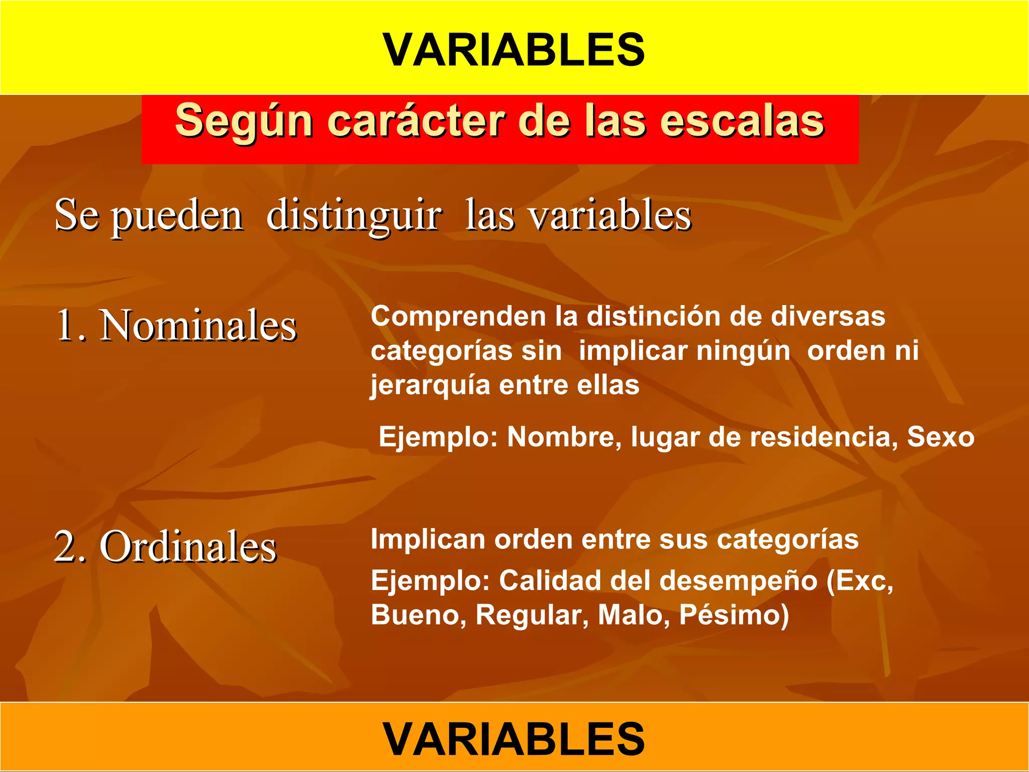 Según carácter de las escalasSegún carácter de las escalas
Se pueden distinguir las variablesSe pueden distinguir las variables
1. Nominales1. Nominales
2. Ordinales2. Ordinales
Comprenden la distinción de diversas
categorías sin implicar ningún orden ni
jerarquía entre ellas
Ejemplo: Nombre, lugar de residencia, Sexo
Implican orden entre sus categorías
Ejemplo: Calidad del desempeño (Exc,
Bueno, Regular, Malo, Pésimo)
VARIABLES
VARIABLES
 