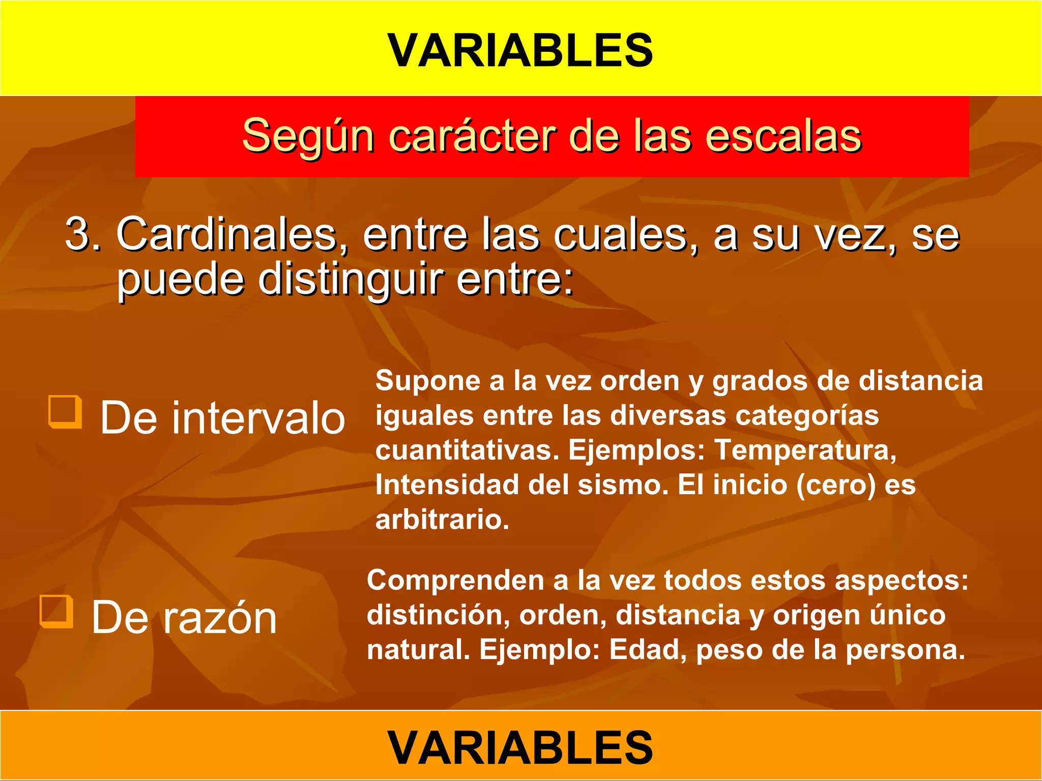 Según carácter de las escalasSegún carácter de las escalas
3. Cardinales, entre las cuales, a su vez, se3. Cardinales, entre las cuales, a su vez, se
puede distinguir entre:puede distinguir entre:
 De intervalo
Supone a la vez orden y grados de distancia
iguales entre las diversas categorías
cuantitativas. Ejemplos: Temperatura,
Intensidad del sismo. El inicio (cero) es
arbitrario.
 De razón
Comprenden a la vez todos estos aspectos:
distinción, orden, distancia y origen único
natural. Ejemplo: Edad, peso de la persona.
VARIABLES
VARIABLES
 