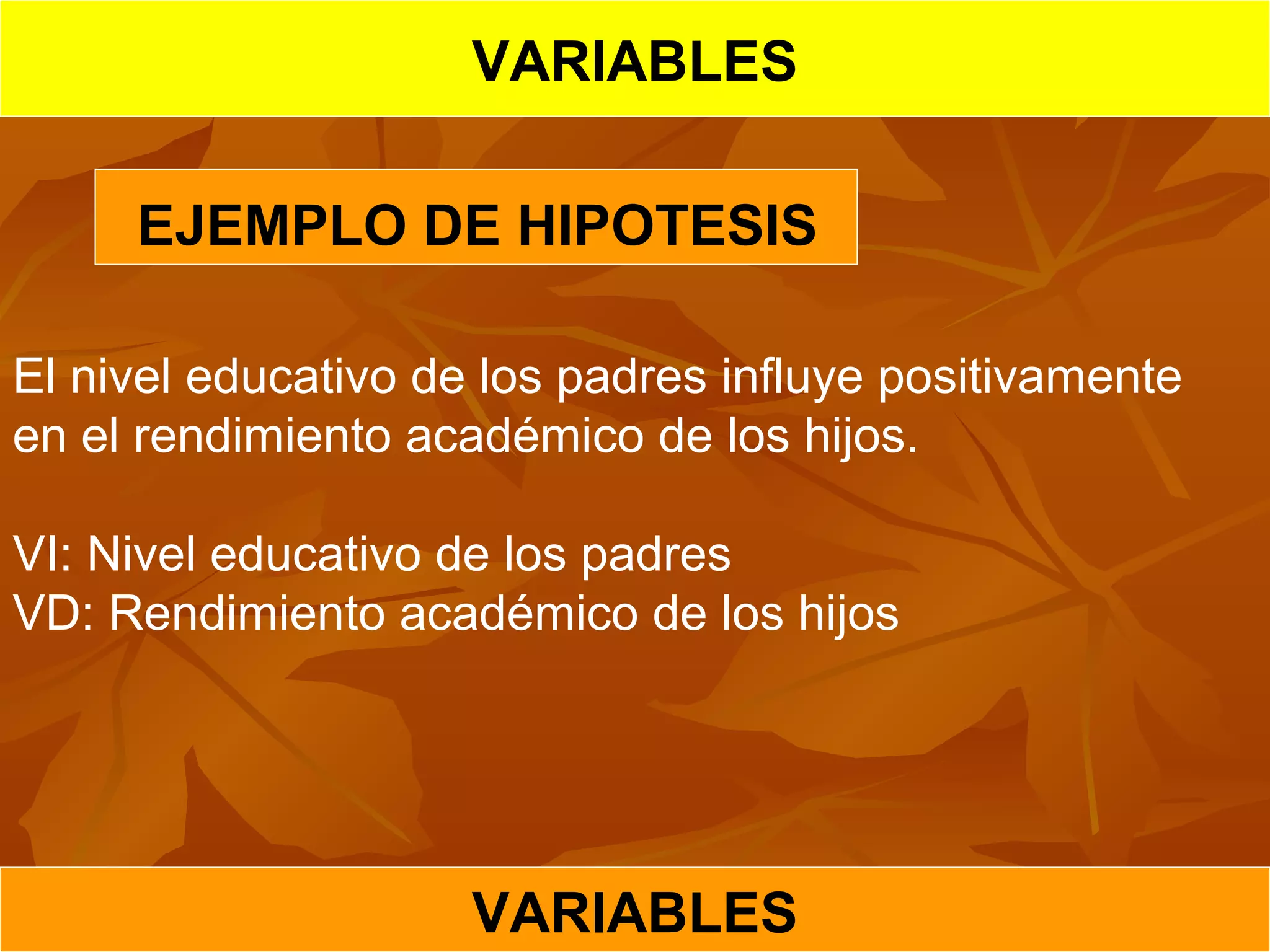 VARIABLES
VARIABLES
EJEMPLO DE HIPOTESIS
El nivel educativo de los padres influye positivamente
en el rendimiento académico de los hijos.
VI: Nivel educativo de los padres
VD: Rendimiento académico de los hijos
 