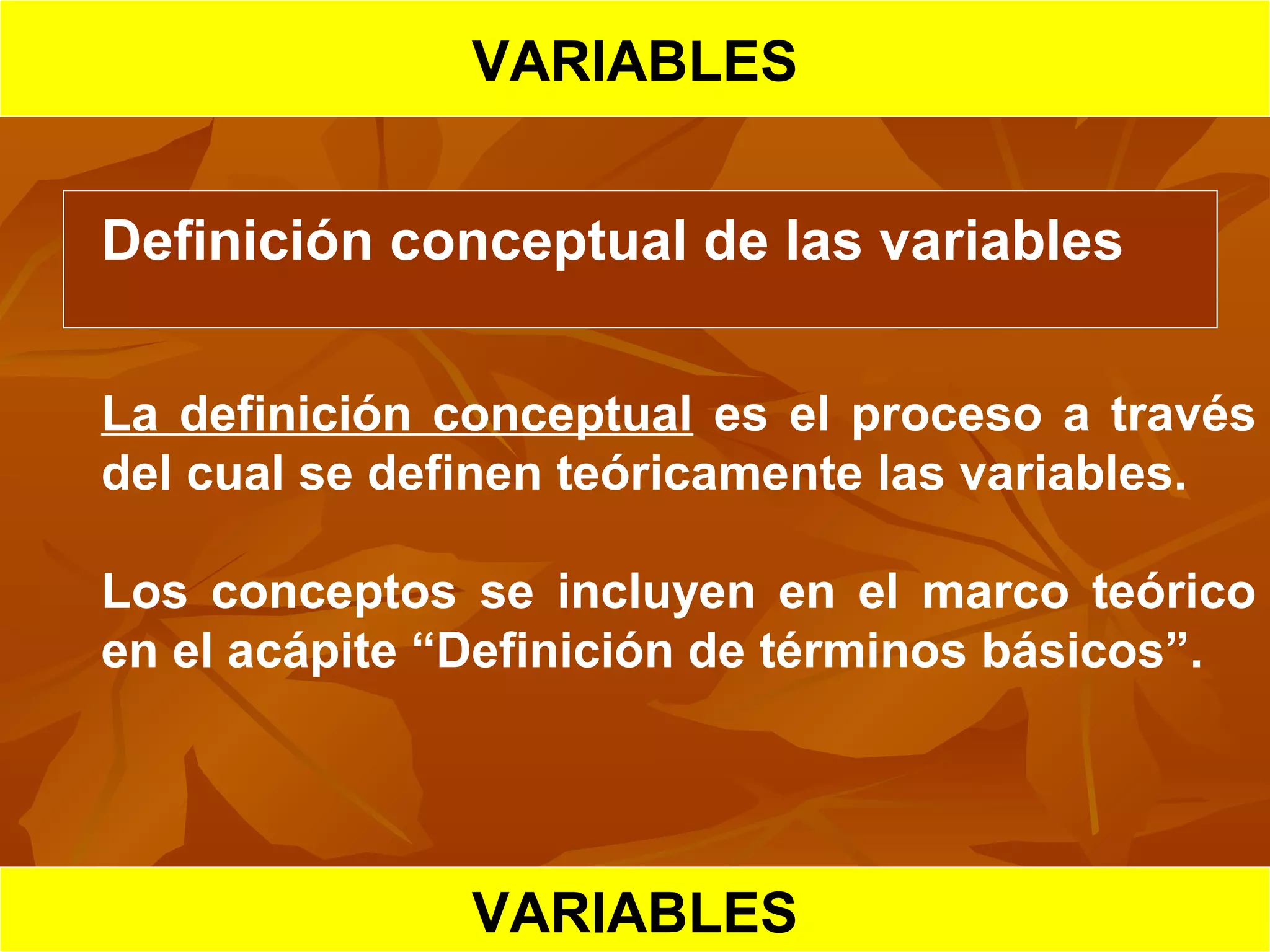 VARIABLES
Definición conceptual de las variables
La definición conceptual es el proceso a través
del cual se definen teóricamente las variables.
Los conceptos se incluyen en el marco teórico
en el acápite “Definición de términos básicos”.
VARIABLESVARIABLES
 