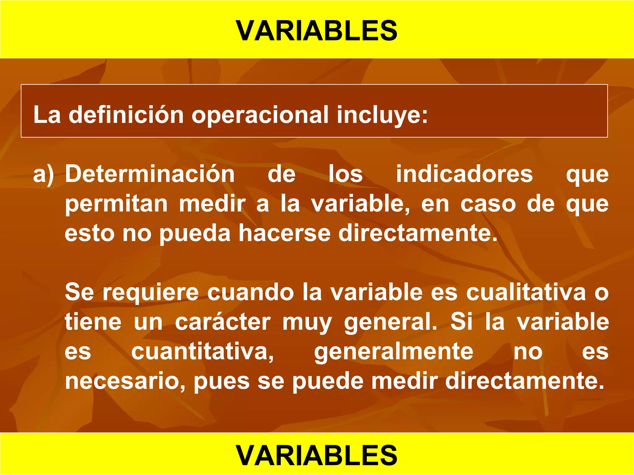 HIPOTESIS CIENTIFICA
VARIABLES
La definición operacional incluye:
a) Determinación de los indicadores que
permitan medir a la variable, en caso de que
esto no pueda hacerse directamente.
Se requiere cuando la variable es cualitativa o
tiene un carácter muy general. Si la variable
es cuantitativa, generalmente no es
necesario, pues se puede medir directamente.
VARIABLES
 