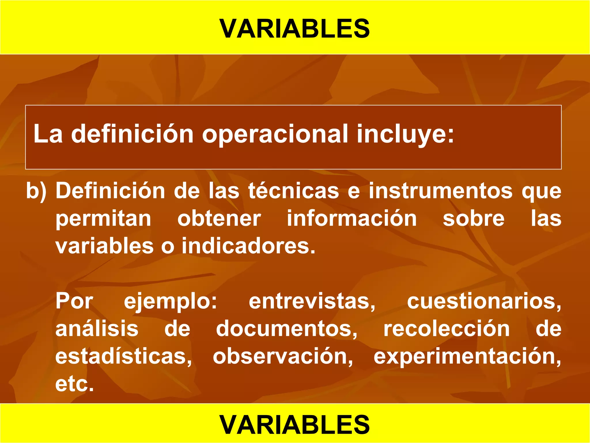 HIPOTESIS CIENTIFICA
VARIABLES
La definición operacional incluye:
b) Definición de las técnicas e instrumentos que
permitan obtener información sobre las
variables o indicadores.
Por ejemplo: entrevistas, cuestionarios,
análisis de documentos, recolección de
estadísticas, observación, experimentación,
etc.
VARIABLES
 