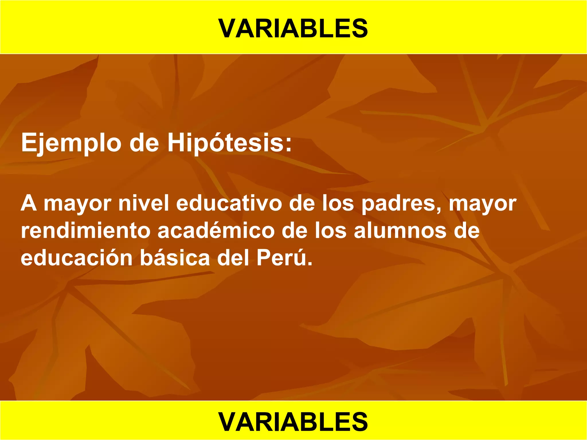 HIPOTESIS CIENTIFICA
VARIABLES
Ejemplo de Hipótesis:
A mayor nivel educativo de los padres, mayor
rendimiento académico de los alumnos de
educación básica del Perú.
VARIABLES
 