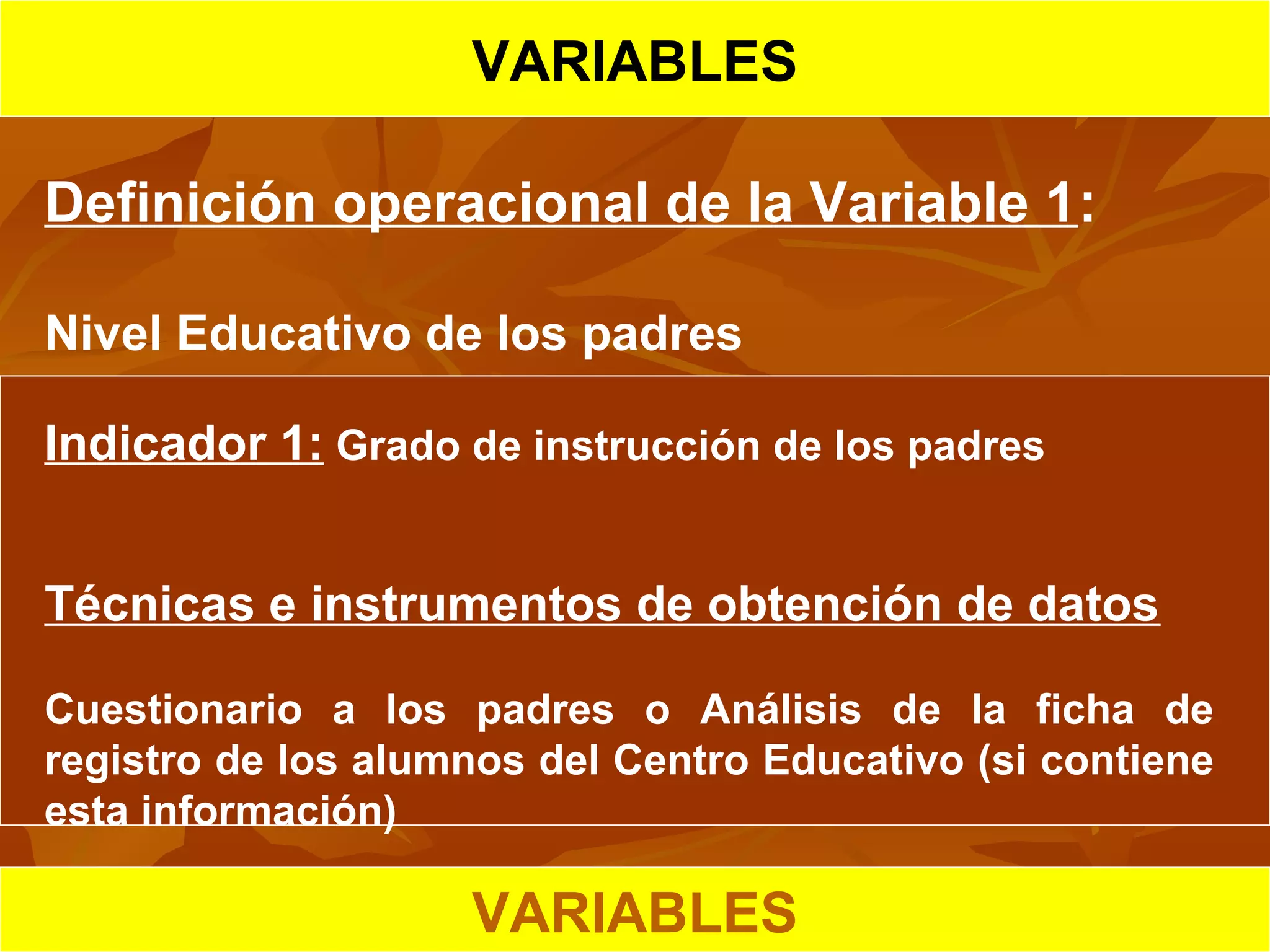 HIPOTESIS CIENTIFICA
VARIABLES
Definición operacional de la Variable 1:
Nivel Educativo de los padres
Indicador 1: Grado de instrucción de los padres
Técnicas e instrumentos de obtención de datos
Cuestionario a los padres o Análisis de la ficha de
registro de los alumnos del Centro Educativo (si contiene
esta información)
VARIABLES
 