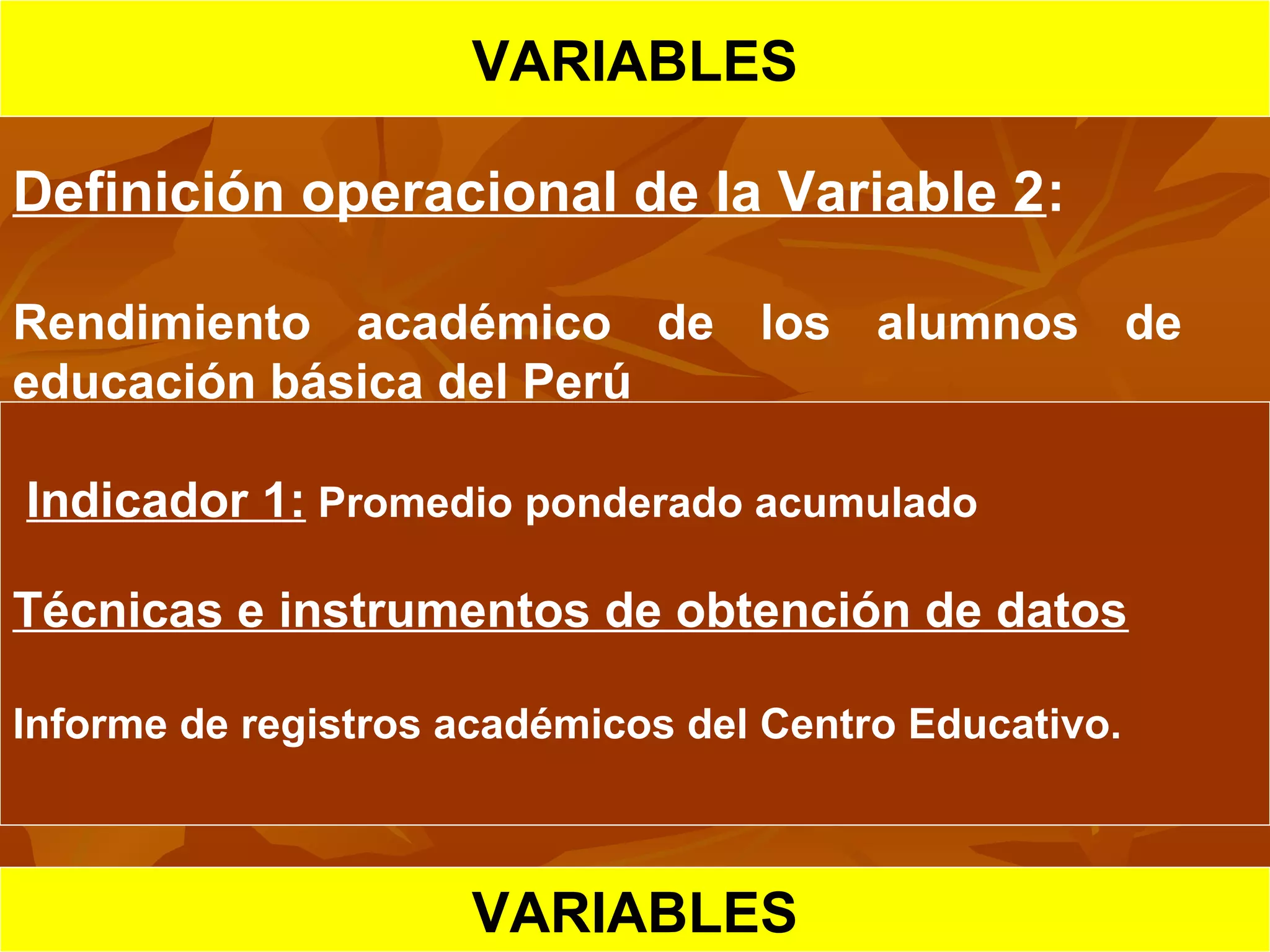 HIPOTESIS CIENTIFICA
VARIABLES
Definición operacional de la Variable 2:
Rendimiento académico de los alumnos de
educación básica del Perú
Indicador 1: Promedio ponderado acumulado
Técnicas e instrumentos de obtención de datos
Informe de registros académicos del Centro Educativo.
VARIABLES
 