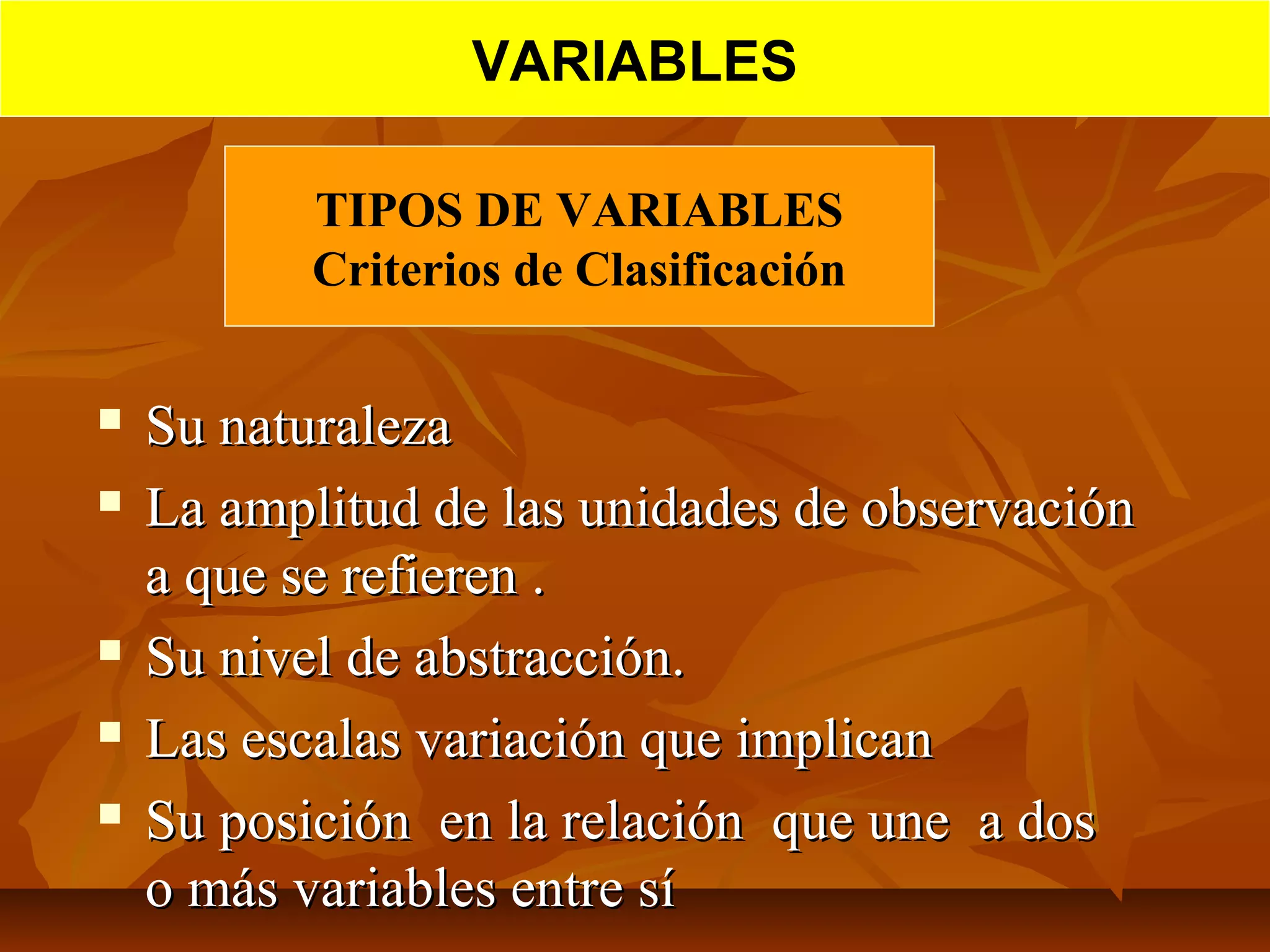 TIPOS DE VARIABLES
Criterios de Clasificación
 Su naturalezaSu naturaleza
 La amplitud de las unidades de observaciónLa amplitud de las unidades de observación
a que se refieren .a que se refieren .
 Su nivel de abstracción.Su nivel de abstracción.
 Las escalas variación que implicanLas escalas variación que implican
 Su posición en la relación que une a dosSu posición en la relación que une a dos
o más variables entre sío más variables entre sí
VARIABLES
 